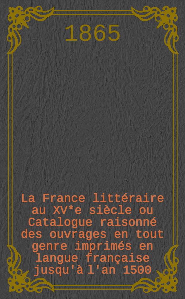 La France littéraire au XV*e siècle ou Catalogue raisonné des ouvrages en tout genre imprimés en langue française jusqu'à l'an 1500
