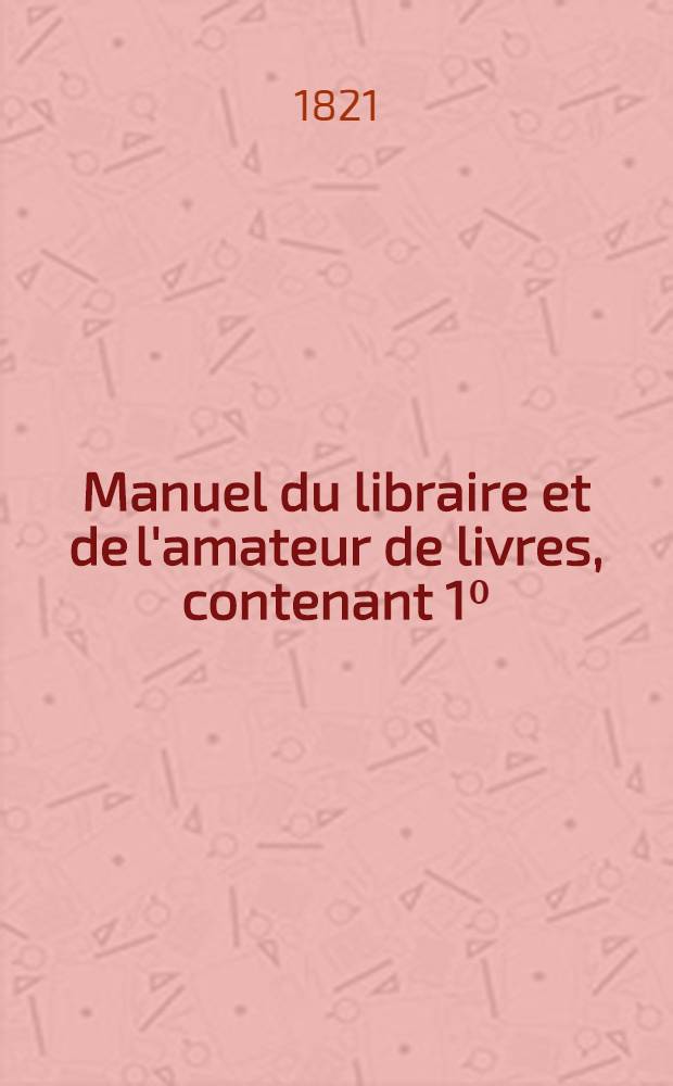 Manuel du libraire et de l'amateur de livres, contenant 1⁰: un nouveau dictionnaire bibliographique ...: 2⁰: une table en forme de catalogue raisonn&eacute; ...
