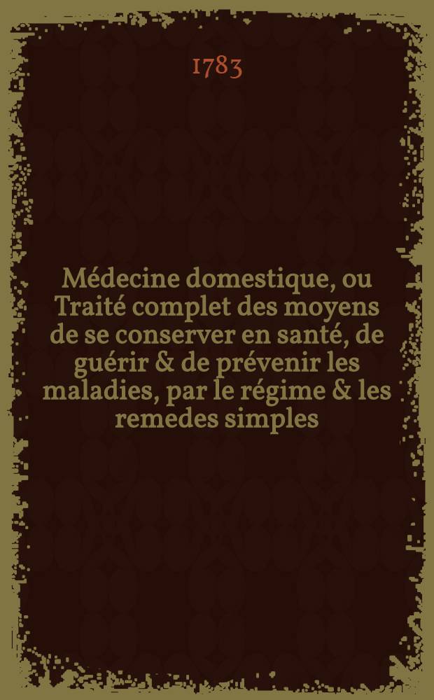 M&eacute;decine domestique, ou Trait&eacute; complet des moyens de se conserver en sant&eacute;, de gu&eacute;rir & de pr&eacute;venir les maladies, par le r&eacute;gime & les remedes simples : Ouvrage utile aux personnes de tout &eacute;tat & mis &agrave; la port&eacute;e de tout le monde. T. 4