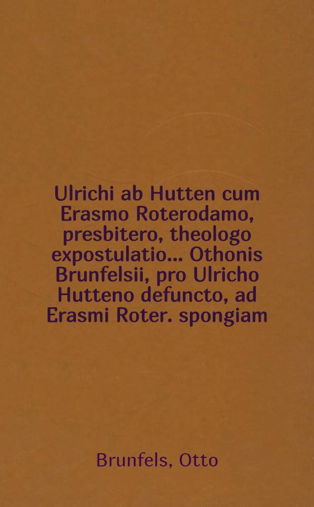 Ulrichi ab Hutten cum Erasmo Roterodamo, presbitero, theologo expostulatio ... Othonis Brunfelsii, pro Ulricho Hutteno defuncto, ad Erasmi Roter. spongiam, responsio