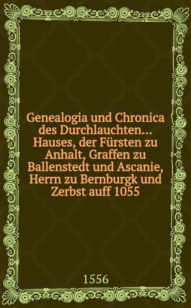 Genealogia und Chronica des Durchlauchten ... Hauses, der F&uuml;rsten zu Anhalt, Graffen zu Ballenstedt und Ascanie, Herrn zu Bernburgk und Zerbst auff 1055. Jar : In sechs B&uuml;chern, mit viel sch&ouml;nen alten Historien, Geschichten, k&ouml;niglichen und f&uuml;rstlichen Wopen ! gezieret und beschrieben