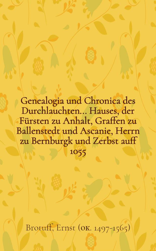Genealogia und Chronica des Durchlauchten ... Hauses, der F&uuml;rsten zu Anhalt, Graffen zu Ballenstedt und Ascanie, Herrn zu Bernburgk und Zerbst auff 1055. Jar : In sechs B&uuml;chern, mit viel sch&ouml;nen alten Historien, Geschichten, k&ouml;niglichen und f&uuml;rstlichen Wopen ! gezieret und beschrieben