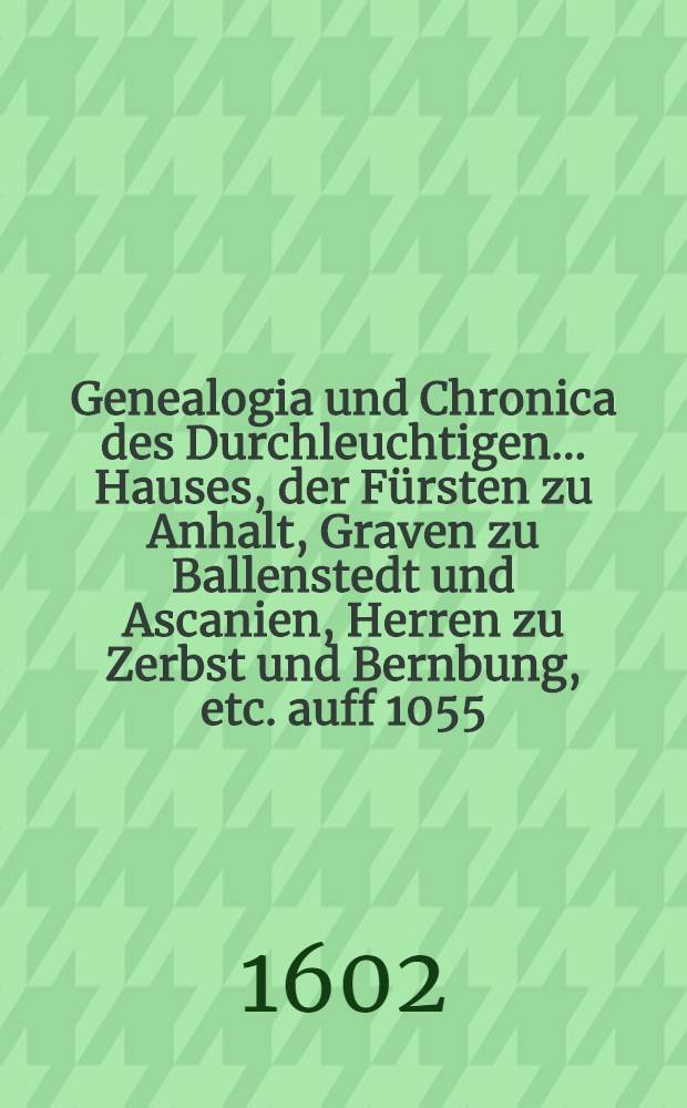 Genealogia und Chronica des Durchleuchtigen ... Hauses, der F&uuml;rsten zu Anhalt, Graven zu Ballenstedt und Ascanien, Herren zu Zerbst und Bernbung, etc. auff 1055. Jar : In sechs unterschiedlichen B&uuml;chern, mit vielen sch&ouml;nen alten Historien, Geschichten, k&ouml;niglichen und f&uuml;rstlichen Wapen gezieret und beschrieben