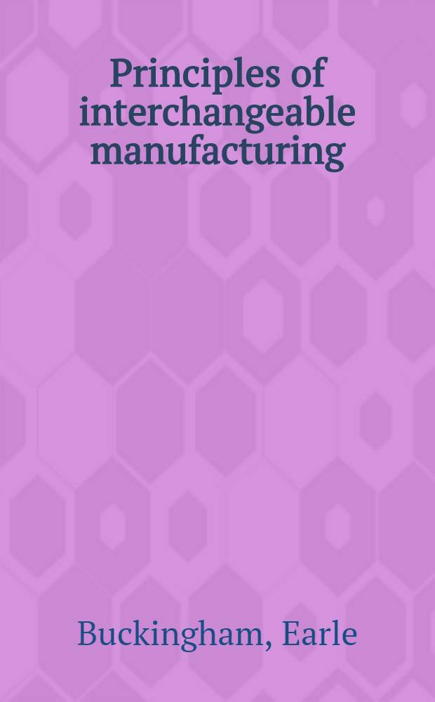 Principles of interchangeable manufacturing : A treatise on the basic principles involved in successful interchangeable manufacturing practice covering design, tolerances, drawings manufacturing equipment, gaging and inspection