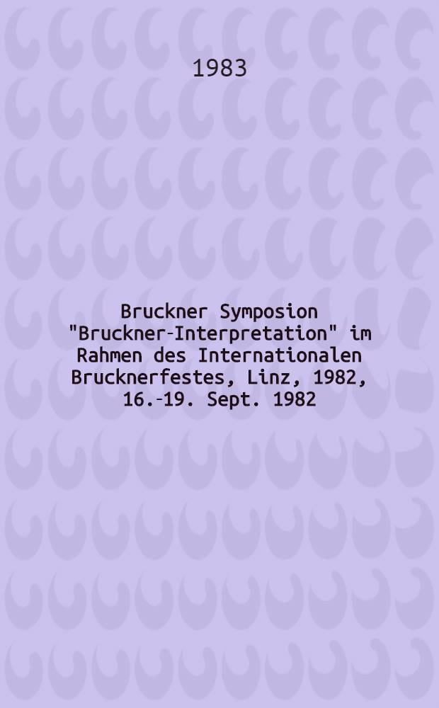 Bruckner Symposion "Bruckner-Interpretation" im Rahmen des Internationalen Brucknerfestes, Linz, 1982, 16.-19. Sept. 1982 : Bericht