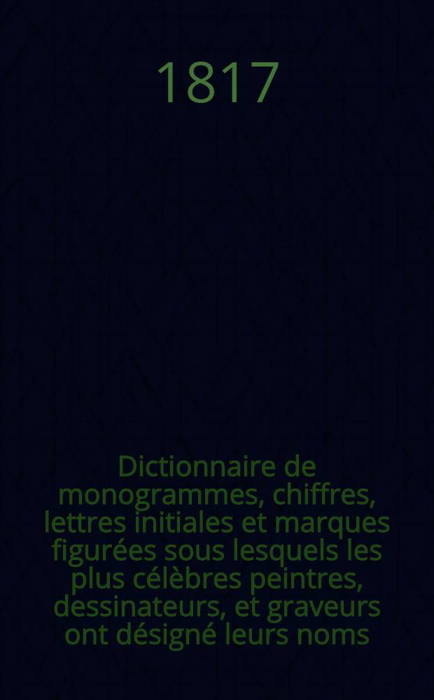 Dictionnaire de monogrammes, chiffres, lettres initiales et marques figurées sous lesquels les plus célèbres peintres, dessinateurs, et graveurs ont désigné leurs noms, tirés de tous les ouvrages parus depuis quelques siècles en Allemagne, en Italie, en France, en Angleterre, en Hollande, et augmentés de quantité de marques ignorées jusqu' à ce jour