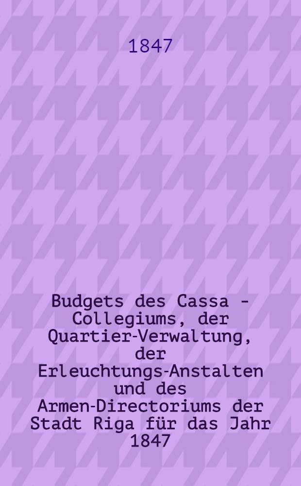 Budgets des Cassa - Collegiums, der Quartier-Verwaltung, der Erleuchtungs-Anstalten und des Armen-Directoriums der Stadt Riga für das Jahr 1847