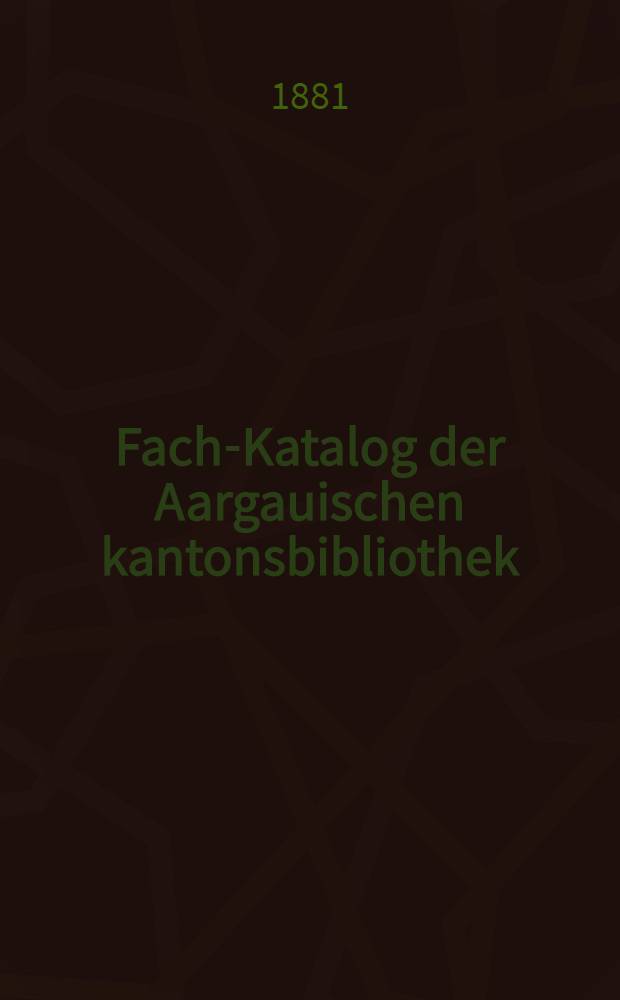 Fach-Katalog der Aargauischen kantonsbibliothek : Im Auftrag der h. Regierung entworfen und ausgeführt. Bd. 1 : Archäologie und Kunstwissenschaft Geschichte, Geographie und Ethnologie