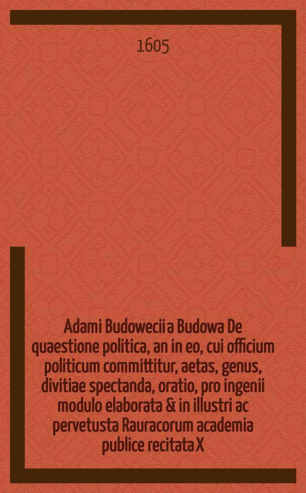Adami Budowecii a Budowa De quaestione politica, an in eo, cui officium politicum committitur, aetas, genus, divitiae spectanda, oratio, pro ingenii modulo elaborata & in illustri ac pervetusta Rauracorum academia publice recitata X. Calend. Jull. Anno Christiano ↀⅮⅭⅤ
