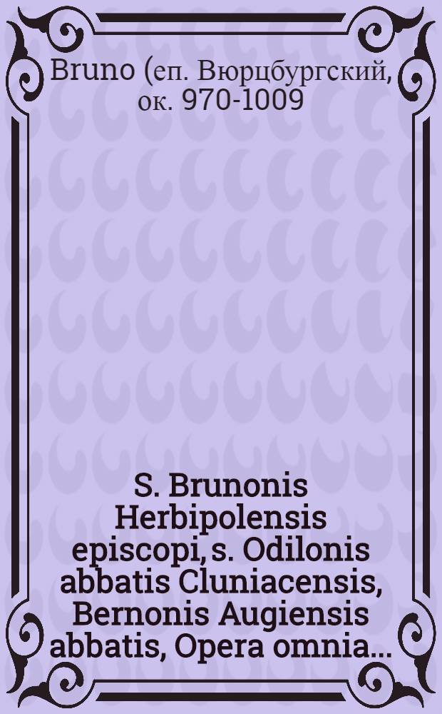 S. Brunonis Herbipolensis episcopi, s. Odilonis abbatis Cluniacensis, Bernonis Augiensis abbatis, Opera omnia ... : Accedunt Gregorii VI, Clementis II, Romanorum pontificum epistolae et diplomata, Rodulfi Giabri, Wipponis ... opuscula historica : Intermiscentur Guidonsi de Castellione Remensis archiepiscopi e. a. scripta vel scriptorum fragmenta quae supersunt