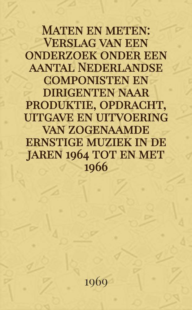 Maten en meten : Verslag van een onderzoek onder een aantal Nederlandse componisten en dirigenten naar produktie, opdracht, uitgave en uitvoering van zogenaamde ernstige muziek in de jaren 1964 tot en met 1966