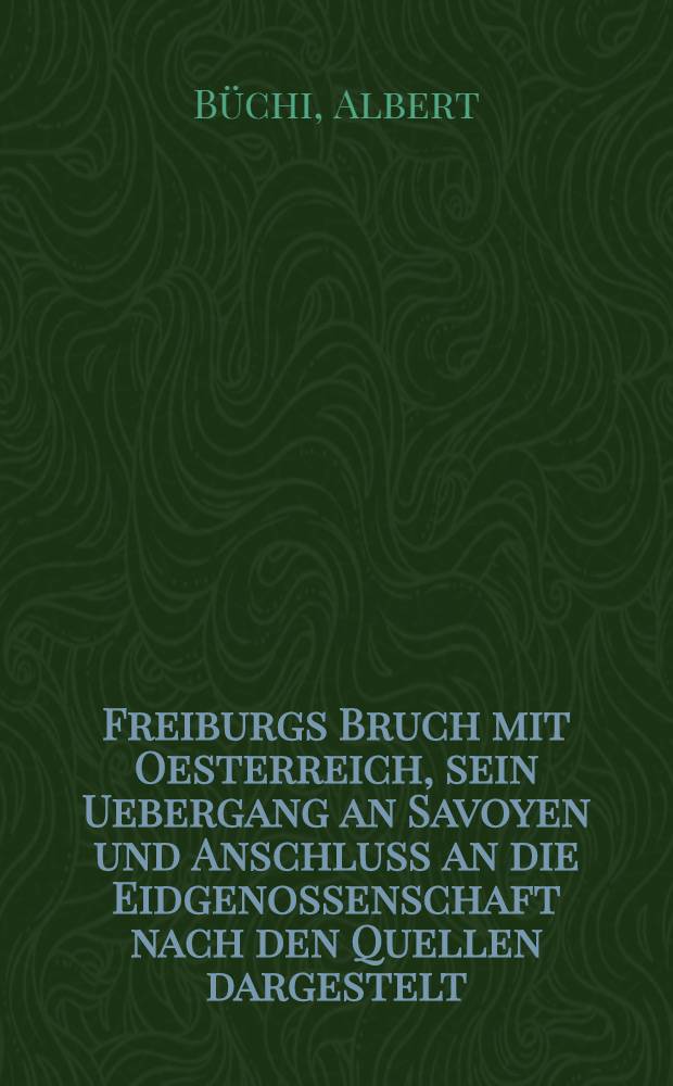 Freiburgs Bruch mit Oesterreich, sein Uebergang an Savoyen und Anschluss an die Eidgenossenschaft nach den Quellen dargestelt : Mit XXVI urkundlichen Beilagen und einer Karte der Herrschaft Freiburg