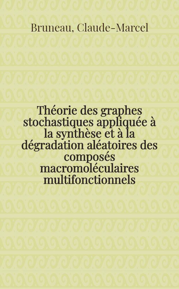 Théorie des graphes stochastiques appliquée à la synthèse et à la dégradation aléatoires des composés macromoléculaires multifonctionnels: 1-re thèse; Propositions données par la Faculté: 2-e thèse: Thèses présentées à la Faculté des sciences de l'Univ. de Paris ... / par Claude-Marcel Bruneau