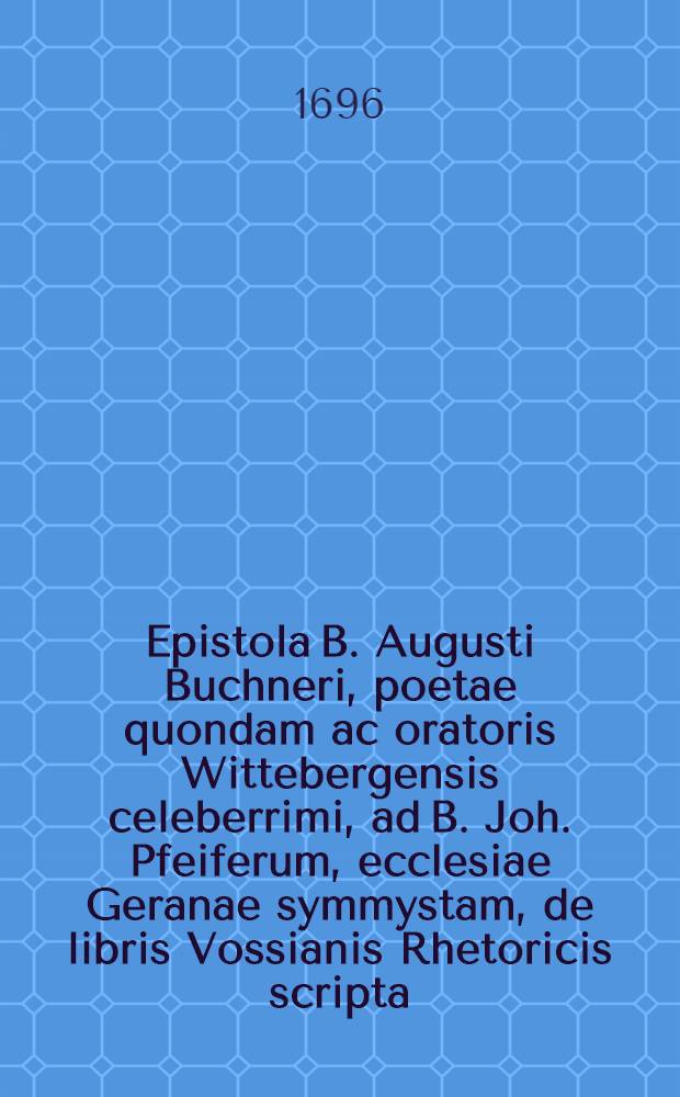 Epistola B. Augusti Buchneri, poetae quondam ac oratoris Wittebergensis celeberrimi, ad B. Joh. Pfeiferum, ecclesiae Geranae symmystam, de libris Vossianis Rhetoricis scripta, nondun hactenus publici juris facta