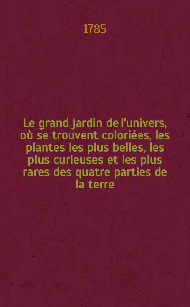 Le grand jardin de l'univers, où se trouvent coloriées, les plantes les plus belles, les plus curieuses et les plus rares des quatre parties de la terre, formant la continuation de l'Herbier de la Chine, de la Collection des fleurs de la Chine et de l'Europe, des dons merveilleux dans le règne végétal et du jardin d'éden