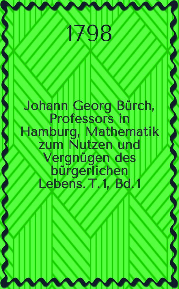 Johann Georg Bürch, Professors in Hamburg, Mathematik zum Nutzen und Vergnügen des bürgerlichen Lebens. T. 1, Bd. 1 : Welcher das Nutzbarste aus der reinen Mathematik enthält