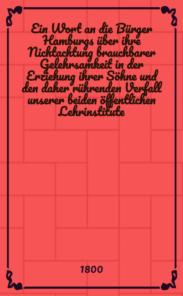 Ein Wort an die B&uuml;rger Hamburgs &uuml;ber ihre Nichtachtung brauchbarer Gelehrsamkeit in der Erziehung ihrer S&ouml;hne und den daher r&uuml;hrenden Verfall unserer beiden &ouml;ffentlichen Lehrinstitute