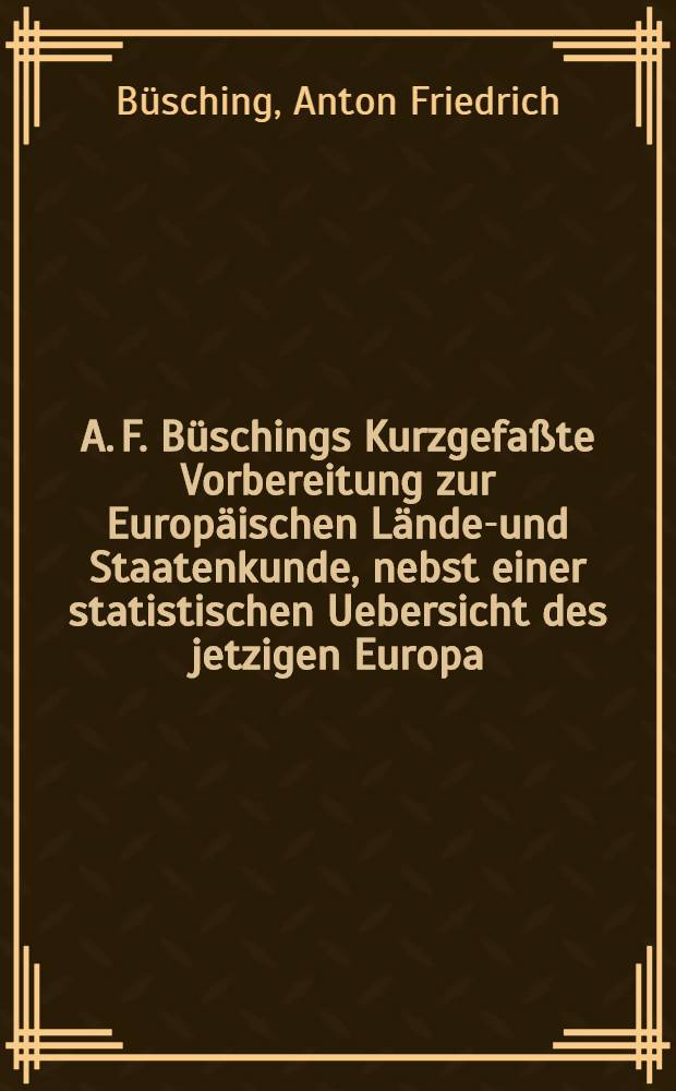A. F. Büschings Kurzgefaßte Vorbereitung zur Europäischen Länder- und Staatenkunde, nebst einer statistischen Uebersicht des jetzigen Europa