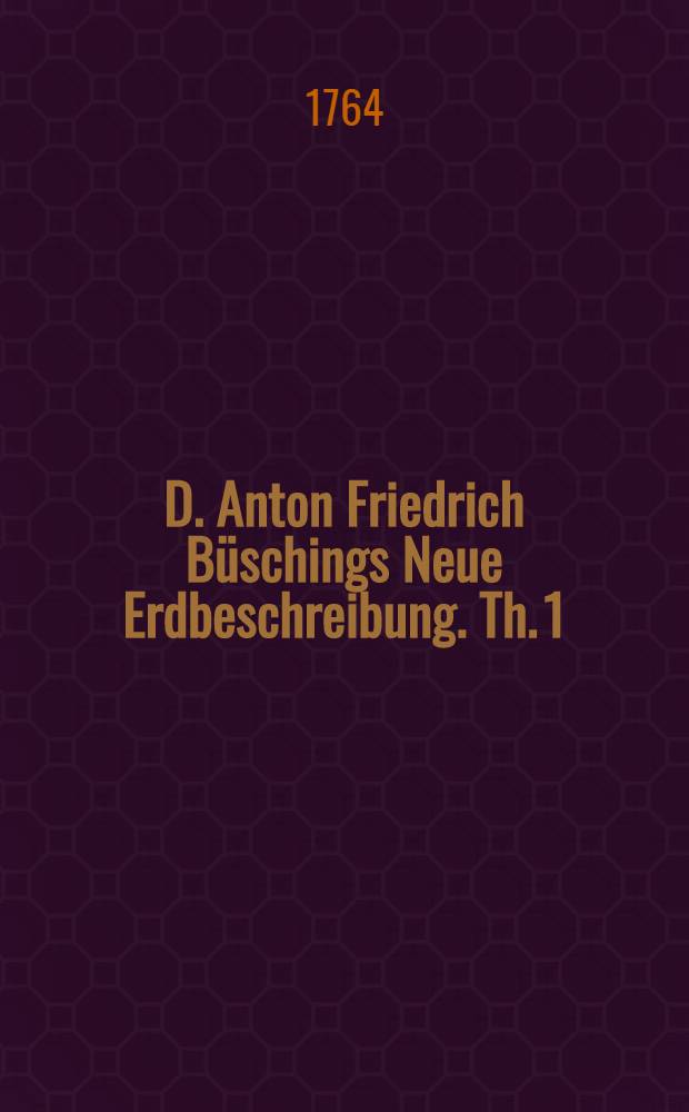 D. Anton Friedrich Büschings Neue Erdbeschreibung. Th. 1 : Welcher Dänemark, Norwegen, Schweden, das ganze Rußische Reich, Preussen, Polen, Hungarn und die Europäische Türkey, mit denem dazu gehörigen und einverleibten Ländern, enthält