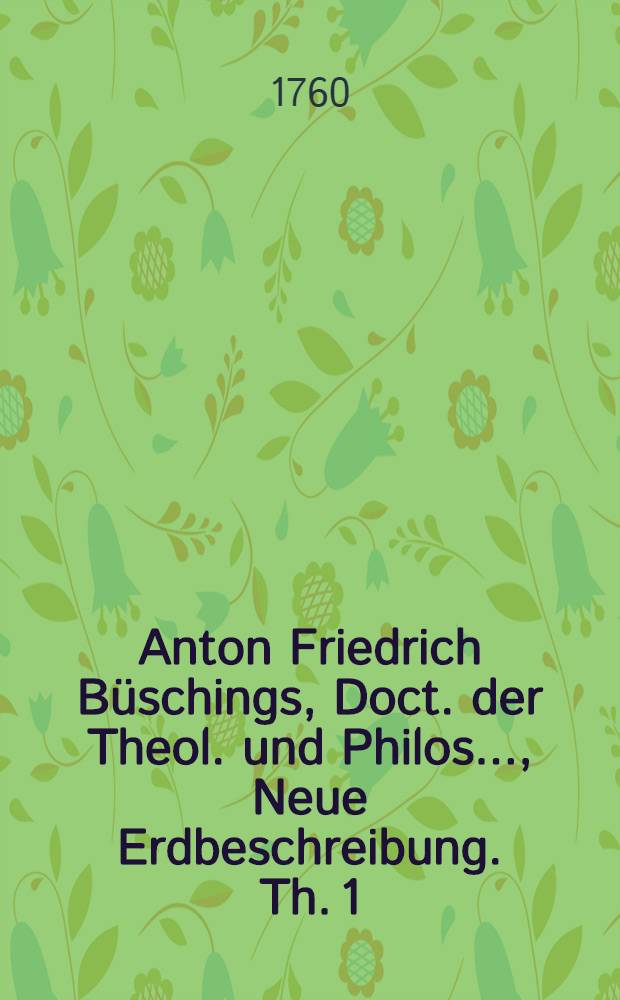 Anton Friedrich B&uuml;schings, Doct. der Theol. und Philos. ..., Neue Erdbeschreibung. Th. 1 : Welcher D&auml;nemark, Norwegen, Schweden, das ganze Ru&szlig;ische Kaiserthum, Preussen, Polen, Hungarn und die Europ&auml;ische T&uuml;rkey, mit denem dazu geh&ouml;rigen und einverleibten L&auml;ndern, enth&auml;lt