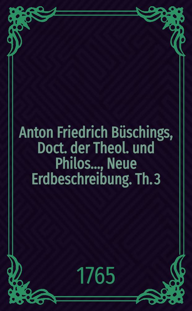 Anton Friedrich B&uuml;schings, Doct. der Theol. und Philos. ..., Neue Erdbeschreibung. Th. 3 : Welcher des Deutsche Reich nach seiner gegenw&auml;rtigen Staatsverfassung enth&auml;lt