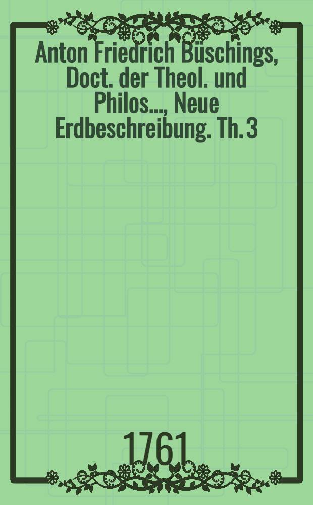 Anton Friedrich Büschings, Doct. der Theol. und Philos. ..., Neue Erdbeschreibung. Th. 3 : Welcher das Deutsche Reich nach seiner gegenwärtigen Staatsverfassung enthält