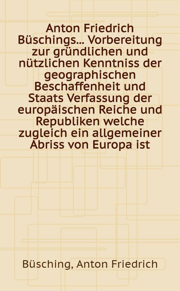 Anton Friedrich Büschings ... Vorbereitung zur gründlichen und nützlichen Kenntniss der geographischen Beschaffenheit und Staats Verfassung der europäischen Reiche und Republiken welche zugleich ein allgemeiner Abriss von Europa ist