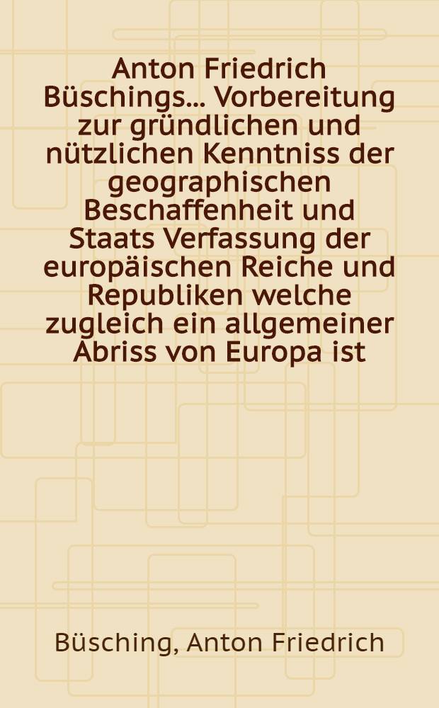 Anton Friedrich B&uuml;schings ... Vorbereitung zur gr&uuml;ndlichen und n&uuml;tzlichen Kenntniss der geographischen Beschaffenheit und Staats Verfassung der europ&auml;ischen Reiche und Republiken welche zugleich ein allgemeiner Abriss von Europa ist