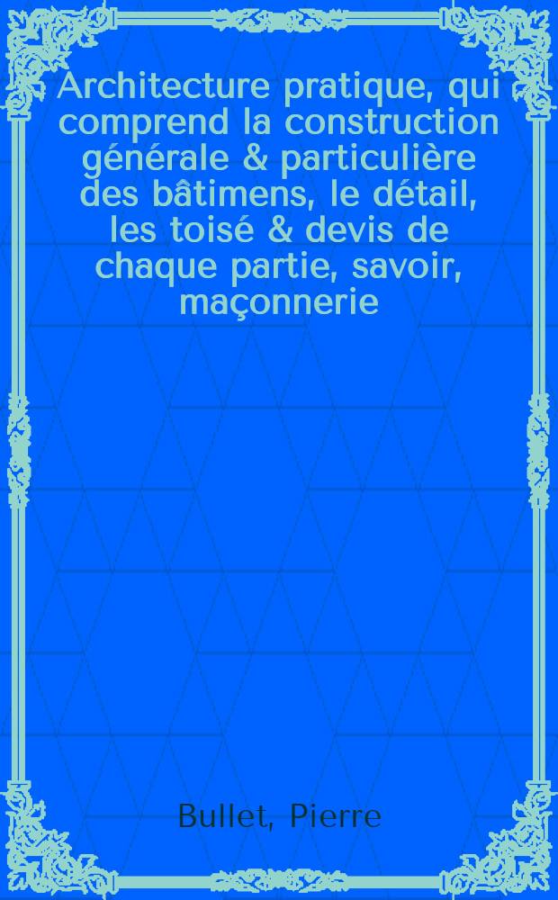 Architecture pratique, qui comprend la construction générale & particulière des bâtimens, le détail, les toisé & devis de chaque partie, savoir, maçonnerie, charpenterie, couverture ... &c. &c. : Avec une explication et une conférence de trente-six articles de la Coutume de Paris, sur le titre des servitudes & rapports qui concernent les bâtimens ..