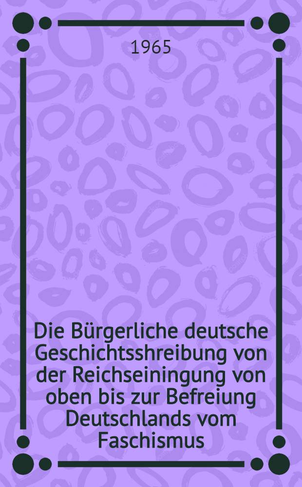 Die Bürgerliche deutsche Geschichtsshreibung von der Reichseiningung von oben bis zur Befreiung Deutschlands vom Faschismus