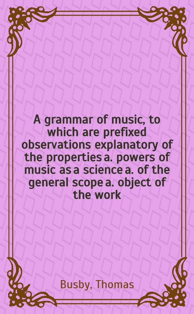 A grammar of music, to which are prefixed observations explanatory of the properties a. powers of music as a science a. of the general scope a. object of the work