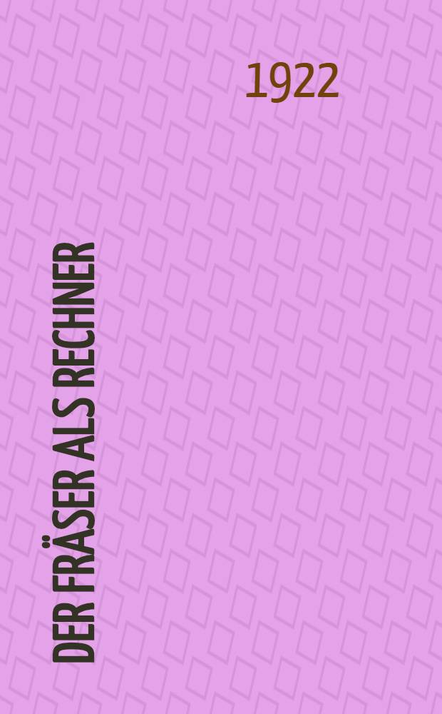 Der Fräser als Rechner : Berechnungen an den Universal-Fräsmaschinen und- Teilköpfen in einfachster und anschaulichster Darstellung darum zum Selbstunterricht wirklich geeignet