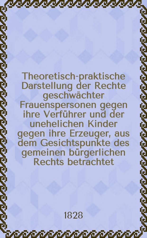 Theoretisch-praktische Darstellung der Rechte geschwächter Frauenspersonen gegen ihre Verführer und der unehelichen Kinder gegen ihre Erzeuger, aus dem Gesichtspunkte des gemeinen bürgerlichen Rechts betrachtet : Nebst einem Anhange, enthaltend die hierüber bestehenden Verordnungen der ... oestreichischen, ... preussischen, baierschen und ... sächsischen Gesetzgebungen ..