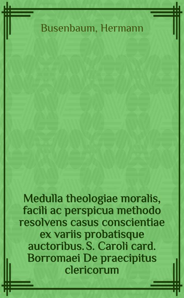 Medulla theologiae moralis, facili ac perspicua methodo resolvens casus conscientiae ex variis probatisque auctoribus. S. Caroli card. Borromaei De praecipitus clericorum, confessariorum, concionatorum & parochianorum officiis