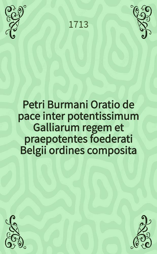 Petri Burmani Oratio de pace inter potentissimum Galliarum regem et praepotentes foederati Belgii ordines composita : Dicta publice ... A. D. 22 maji 1713