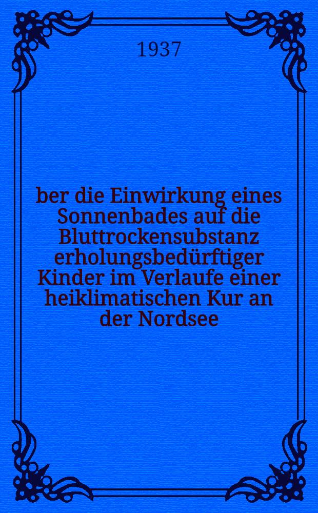 &Uuml;ber die Einwirkung eines Sonnenbades auf die Bluttrockensubstanz erholungsbed&uuml;rftiger Kinder im Verlaufe einer heiklimatischen Kur an der Nordsee (vom 23.VII.-20.VIII.1936) : Inaug.-Diss. zur Erlangung der medizinischen Doktorw&uuml;rde der ... Univ. in Hamburg