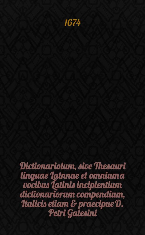 Dictionariolum, sive Thesauri linguae Latnnae et omnium a vocibus Latinis incipientium dictionariorum compendium, Italicis etiam & praecipue D. Petri Galesini ... Thesauro accomodatum ...