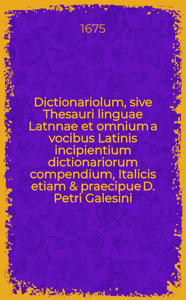 Dictionariolum, sive Thesauri linguae Latnnae et omnium a vocibus Latinis incipientium dictionariorum compendium, Italicis etiam & praecipue D. Petri Galesini ... Thesauro accomodatum ...