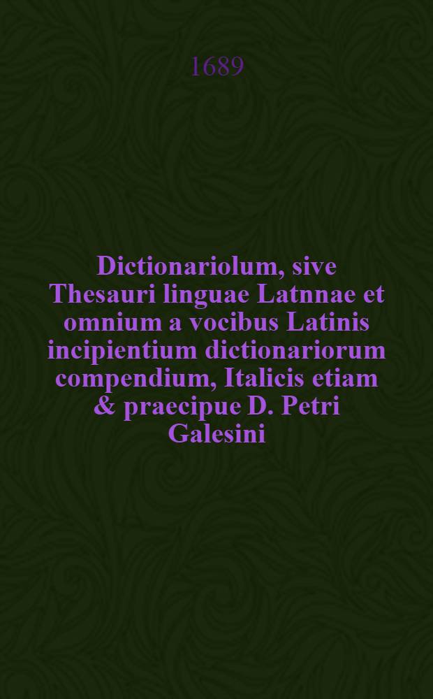 Dictionariolum, sive Thesauri linguae Latnnae et omnium a vocibus Latinis incipientium dictionariorum compendium, Italicis etiam & praecipue D. Petri Galesini ... Thesauro accomodatum ...