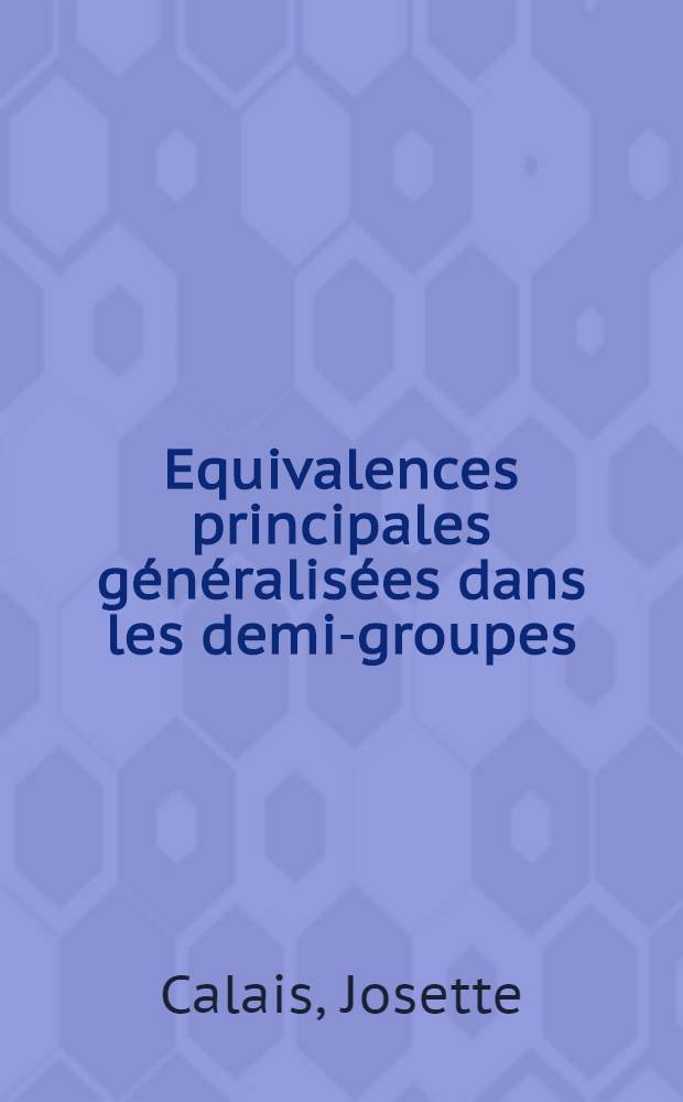 Equivalences principales généralisées dans les demi-groupes: 1-re thèse; Propositions données par la Faculté: 2-e thèse: Thèses présentées à la Faculté des sciences de l'Univ. de Paris ... / par Josette Calais