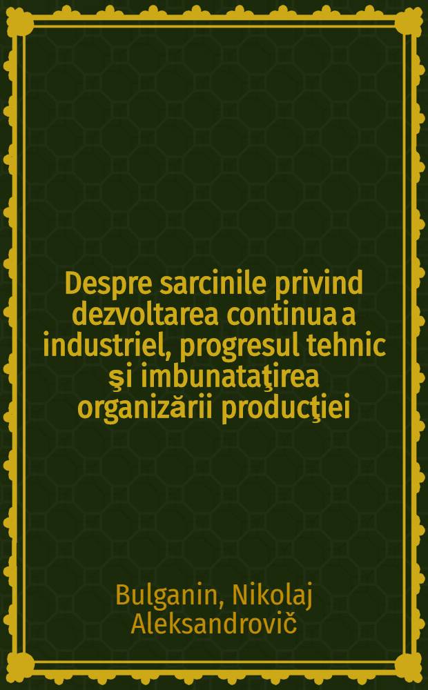 Despre sarcinile privind dezvoltarea continua a industriel, progresul tehnic şi imbunataţirea organizării producţiei : Raport prezentat la plenara Comitetului Central al P.C.U.S. 4 iulie 1955
