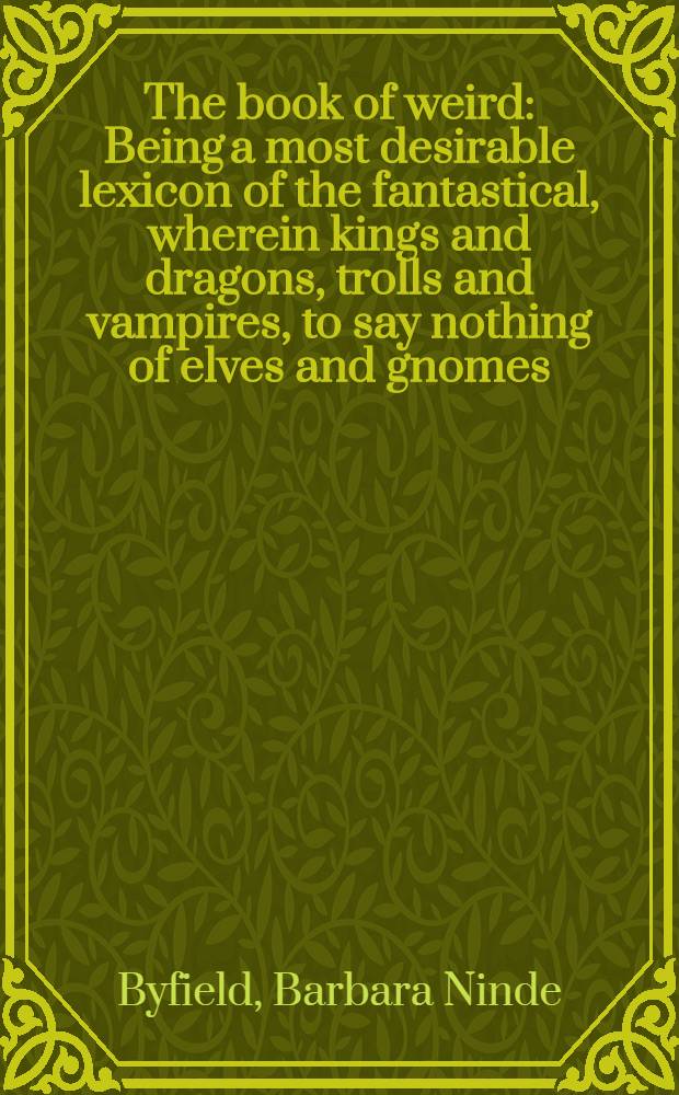 The book of weird : Being a most desirable lexicon of the fantastical, wherein kings and dragons, trolls and vampires, to say nothing of elves and gnomes, queens, knaves and werewolves are made manifest, and many, many further revelations of the mystical order of things are brought to light