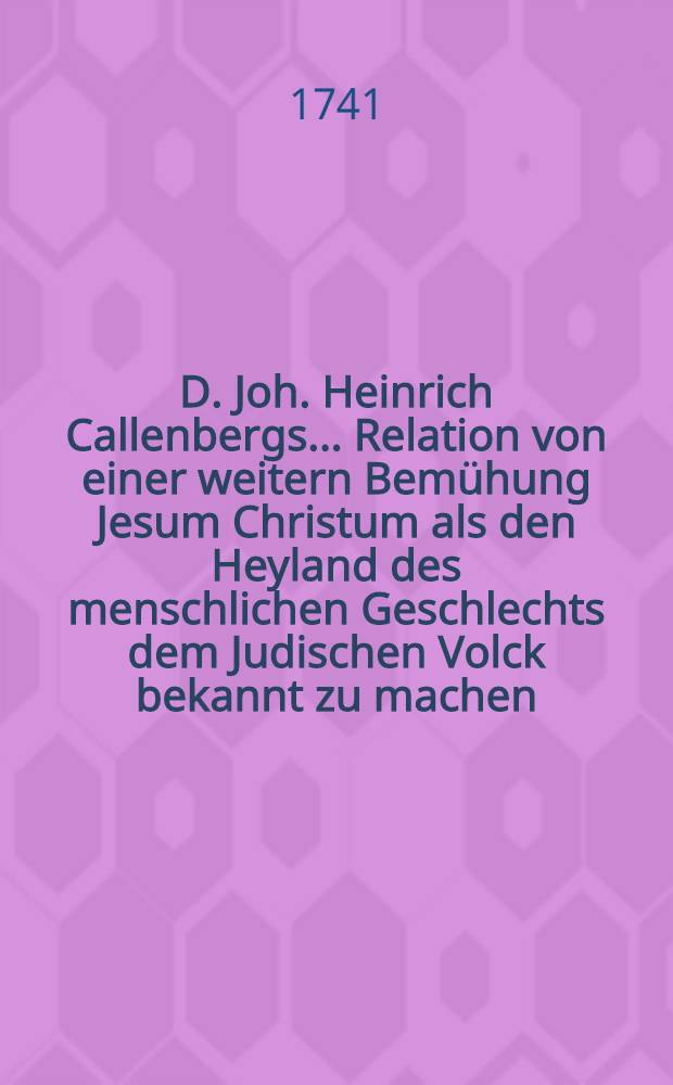 D. Joh. Heinrich Callenbergs ... Relation von einer weitern Bem&uuml;hung Jesum Christum als den Heyland des menschlichen Geschlechts dem Judischen Volck bekannt zu machen. St&uuml;ck 7