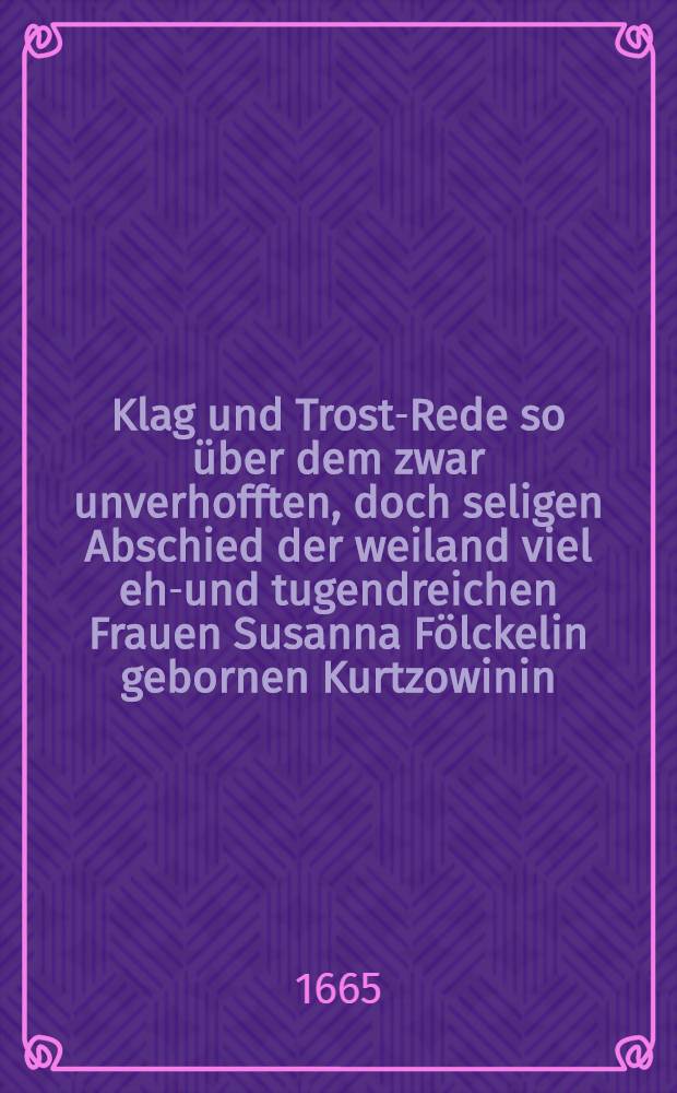Klag und Trost-Rede so über dem zwar unverhofften, doch seligen Abschied der weiland viel ehr- und tugendreichen Frauen Susanna Fölckelin gebornen Kurtzowinin ..., Herren George Fölckels gewesenen Fürstl. : Brieg Hof-Apotheckers, hertzgeliebten ehlichen Haus-Frauen, welche Anno 1665. den. 16. Aprilis ... sanft im Herren entschlafen und den 22. dieß .. beerdiget worden