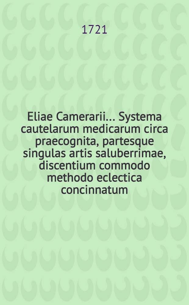 Eliae Camerarii ... Systema cautelarum medicarum circa praecognita, partesque singulas artis saluberrimae, discentium commodo methodo eclectica concinnatum