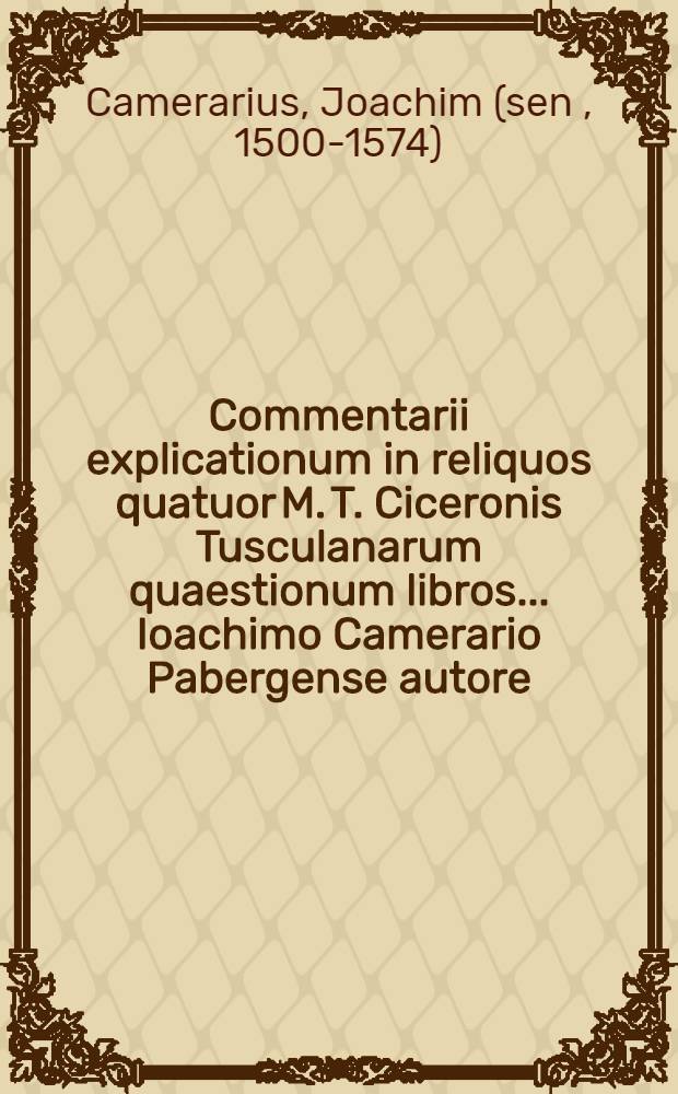 Commentarii explicationum in reliquos quatuor M. T. Ciceronis Tusculanarum quaestionum libros ... Ioachimo Camerario Pabergense autore: Adiectus est quoque rerum & verborum in hisce memorabilium locupletißimus index