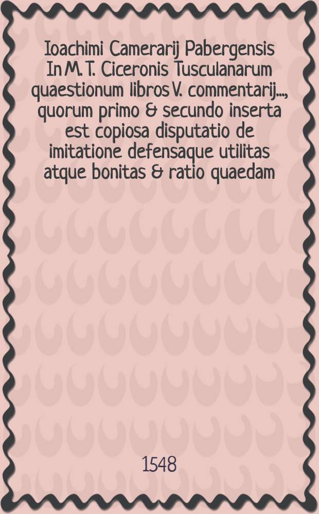 Ioachimi Camerarij Pabergensis In M. T. Ciceronis Tusculanarum quaestionum libros V. commentarij ..., quorum primo & secundo inserta est copiosa disputatio de imitatione defensaque utilitas atque bonitas & ratio quaedam, diasique via demonstrata illius; reliquis, quaecunque in posteriorib. quatuor Tusculanarũ quaestionum libris obscuriora, magisque memorabilia occurunt loca, lucidissimè simul atque erudissimè explicantur : Accessit quoque epistola eiusdem cumprinis erudita ad Ioannem Oporinum, qua Apollonij Tyanei De imitatione sententia declaratur : Una cum rerum & verborum in hisce omnibus memorabilium triplici indice