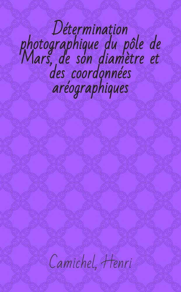 Détermination photographique du pôle de Mars, de son diamètre et des coordonnées aréographiques: 1-re thèse; Propositions données par la Faculté: 2-e thèse: Thèses présentées à ... l'Univ. de Paris pour obtenir le grade de docteur ès sciences physiques / par Henri Camichel