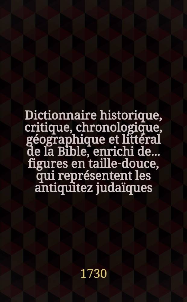 Dictionnaire historique, critique, chronologique, géographique et littéral de la Bible, enrichi de ... figures en taille-douce, qui représentent les antiquitez judaïques