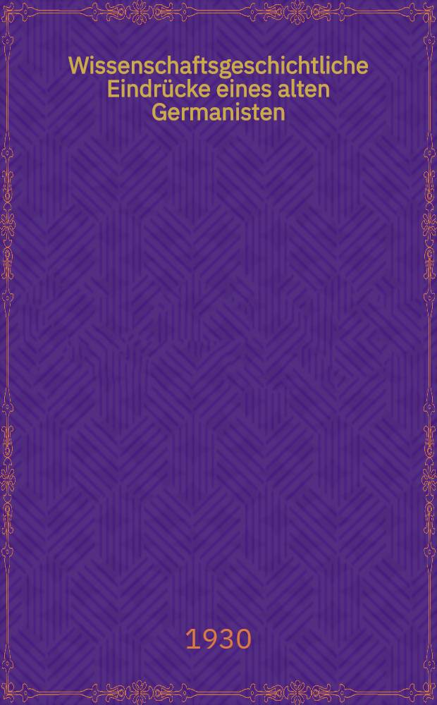 ... Wissenschaftsgeschichtliche Eindr&uuml;cke eines alten Germanisten : Festgabe zum zweihundertf&uuml;nfzigj&auml;hrigen Jubil&auml;um der Widmannschen Buchhandlung (1. April 1930)